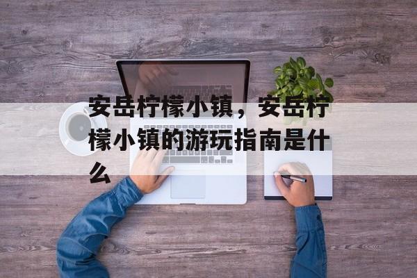 安岳柠檬小镇，安岳柠檬小镇的游玩指南是什么-第1张图片-