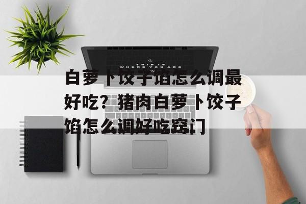 白萝卜饺子馅怎么调最好吃？猪肉白萝卜饺子馅怎么调好吃窍门-第1张图片-