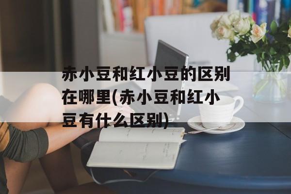 赤小豆和红小豆的区别在哪里(赤小豆和红小豆有什么区别)-第1张图片-
