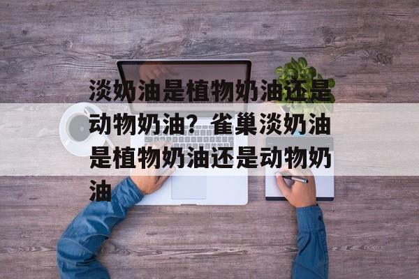 淡奶油是植物奶油还是动物奶油？雀巢淡奶油是植物奶油还是动物奶油-第1张图片-