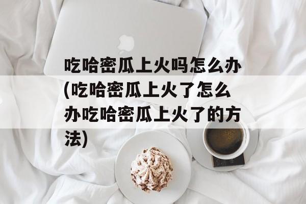 吃哈密瓜上火吗怎么办(吃哈密瓜上火了怎么办吃哈密瓜上火了的方法)-第1张图片-