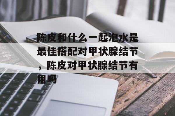 陈皮和什么一起泡水是最佳搭配对甲状腺结节，陈皮对甲状腺结节有用吗-第1张图片-
