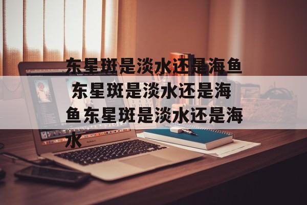 东星斑是淡水还是海鱼 东星斑是淡水还是海鱼东星斑是淡水还是海水-第1张图片-