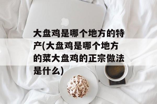 大盘鸡是哪个地方的特产(大盘鸡是哪个地方的菜大盘鸡的正宗做法是什么)-第1张图片-