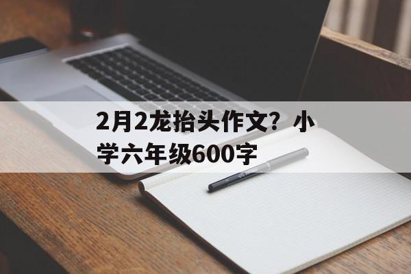 2月2龙抬头作文？小学六年级600字-第1张图片-