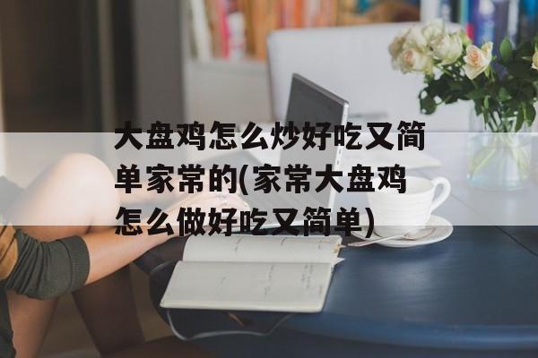 大盘鸡怎么炒好吃又简单家常的(家常大盘鸡怎么做好吃又简单)-第1张图片-