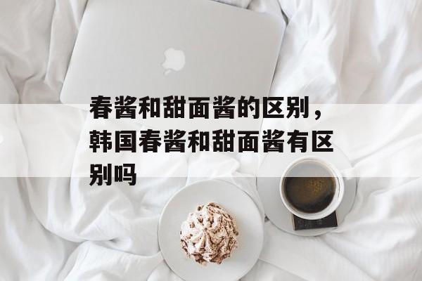 春酱和甜面酱的区别，韩国春酱和甜面酱有区别吗-第1张图片-