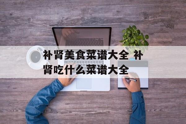 补肾美食菜谱大全 补肾吃什么菜谱大全-第1张图片-