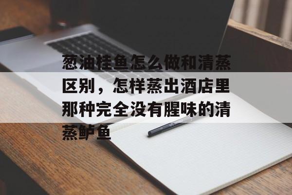 葱油桂鱼怎么做和清蒸区别，怎样蒸出酒店里那种完全没有腥味的清蒸鲈鱼-第1张图片-