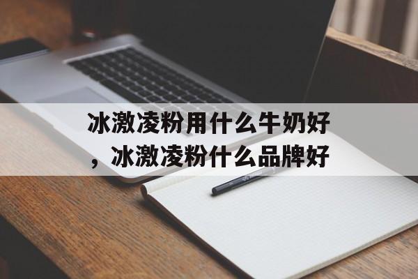 冰激凌粉用什么牛奶好，冰激凌粉什么品牌好-第1张图片-
