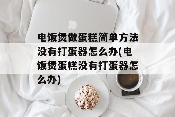 电饭煲做蛋糕简单方法没有打蛋器怎么办(电饭煲蛋糕没有打蛋器怎么办)-第1张图片-