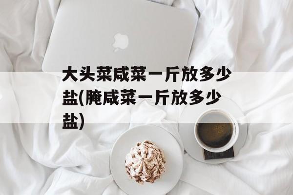 大头菜咸菜一斤放多少盐(腌咸菜一斤放多少盐)-第1张图片-