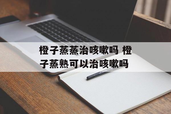 橙子蒸蒸治咳嗽吗 橙子蒸熟可以治咳嗽吗-第1张图片-