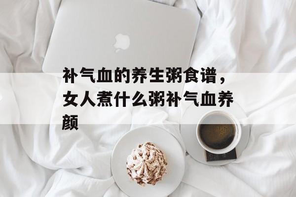 补气血的养生粥食谱，女人煮什么粥补气血养颜-第1张图片-