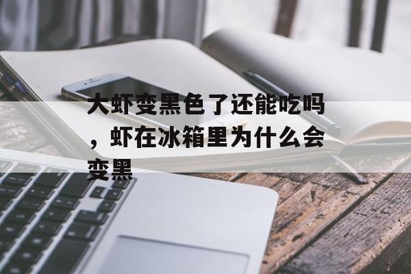 大虾变黑色了还能吃吗，虾在冰箱里为什么会变黑-第1张图片-