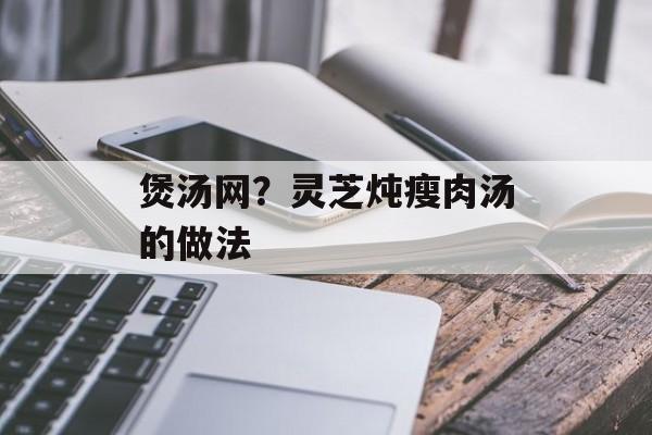 煲汤网？灵芝炖瘦肉汤的做法-第1张图片-
