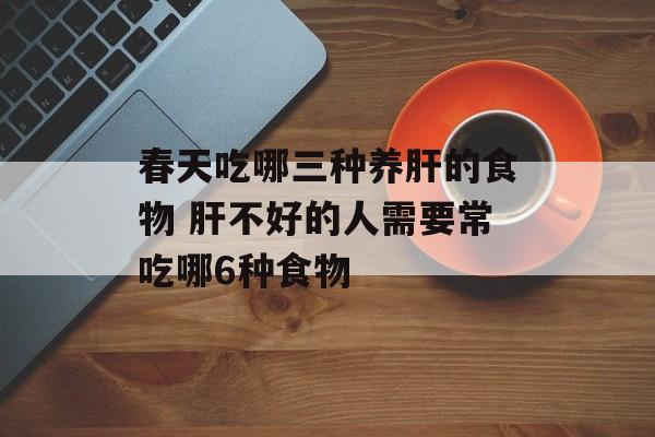 春天吃哪三种养肝的食物 肝不好的人需要常吃哪6种食物-第1张图片-