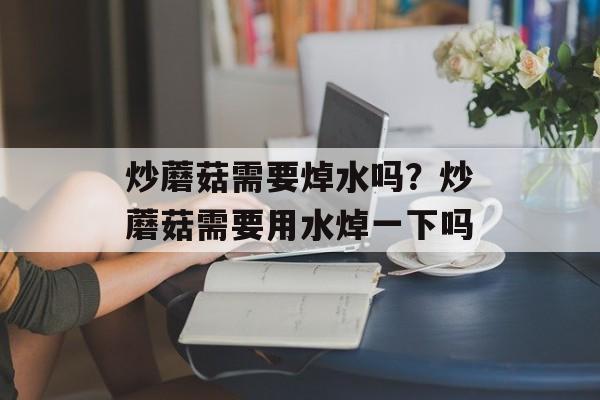 炒蘑菇需要焯水吗？炒蘑菇需要用水焯一下吗-第1张图片-