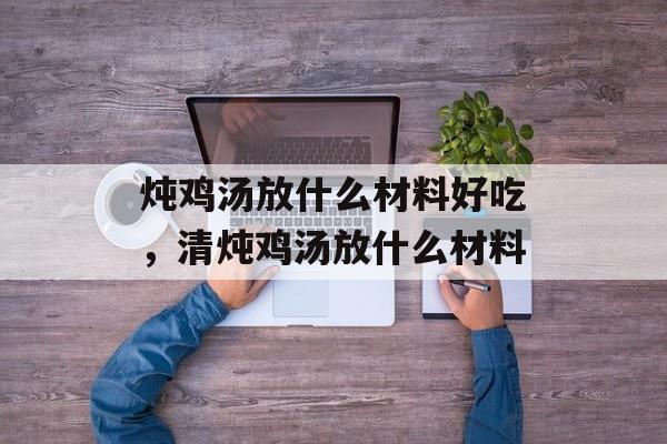 炖鸡汤放什么材料好吃，清炖鸡汤放什么材料-第1张图片-