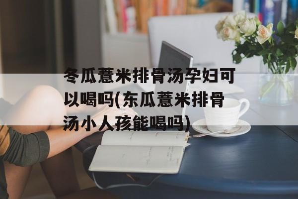 冬瓜薏米排骨汤孕妇可以喝吗(东瓜薏米排骨汤小人孩能喝吗)-第1张图片-