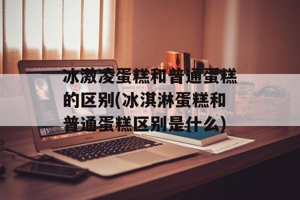 冰激凌蛋糕和普通蛋糕的区别(冰淇淋蛋糕和普通蛋糕区别是什么)-第1张图片-
