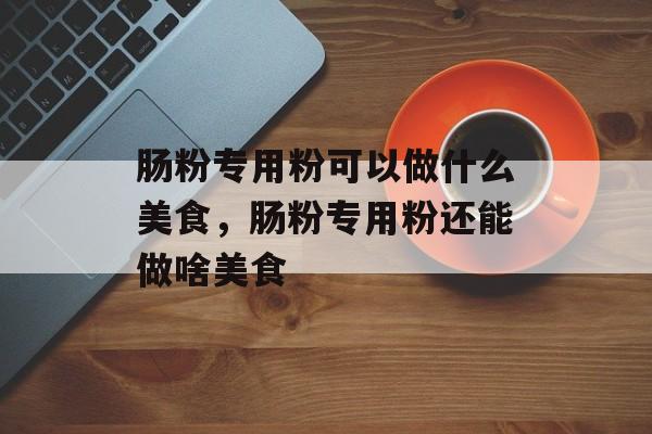 肠粉专用粉可以做什么美食，肠粉专用粉还能做啥美食-第1张图片-
