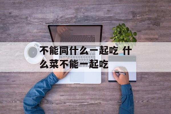 不能同什么一起吃 什么菜不能一起吃-第1张图片-