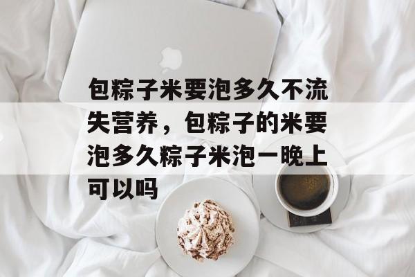 包粽子米要泡多久不流失营养，包粽子的米要泡多久粽子米泡一晚上可以吗-第1张图片-