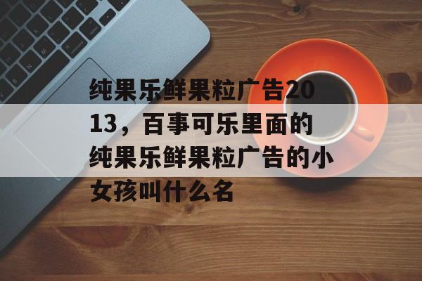 纯果乐鲜果粒广告2013，百事可乐里面的纯果乐鲜果粒广告的小女孩叫什么名-第1张图片-