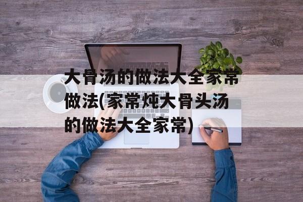 大骨汤的做法大全家常做法(家常炖大骨头汤的做法大全家常)-第1张图片-