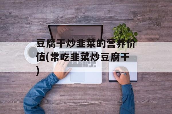 豆腐干炒韭菜的营养价值(常吃韭菜炒豆腐干)-第1张图片-