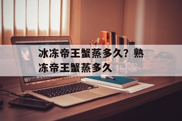 冰冻帝王蟹蒸多久？熟冻帝王蟹蒸多久-第1张图片-
