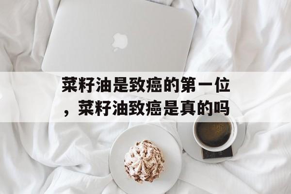 菜籽油是致癌的第一位，菜籽油致癌是真的吗-第1张图片-