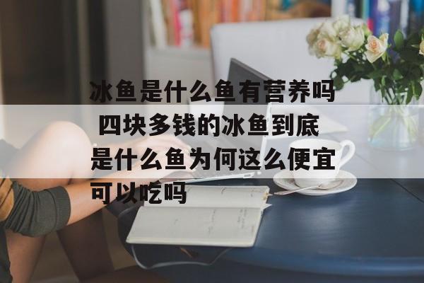 冰鱼是什么鱼有营养吗 四块多钱的冰鱼到底是什么鱼为何这么便宜可以吃吗-第1张图片-