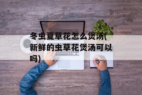 冬虫夏草花怎么煲汤(新鲜的虫草花煲汤可以吗)-第1张图片-