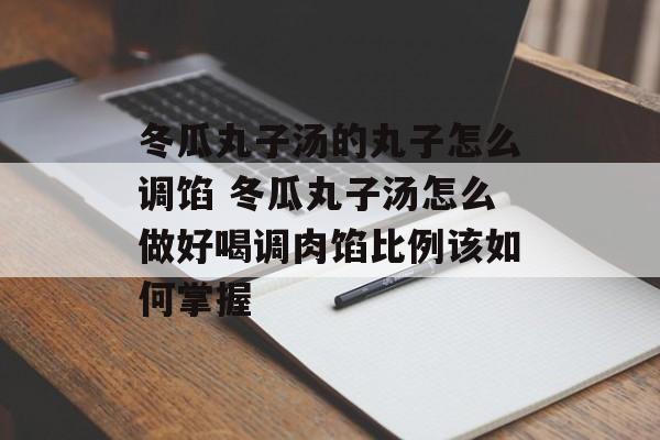 冬瓜丸子汤的丸子怎么调馅 冬瓜丸子汤怎么做好喝调肉馅比例该如何掌握-第1张图片-