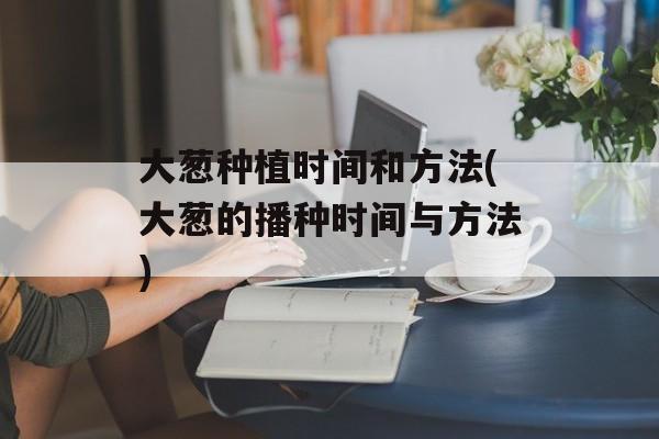 大葱种植时间和方法(大葱的播种时间与方法)-第1张图片-