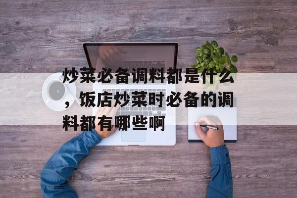 炒菜必备调料都是什么，饭店炒菜时必备的调料都有哪些啊-第1张图片-