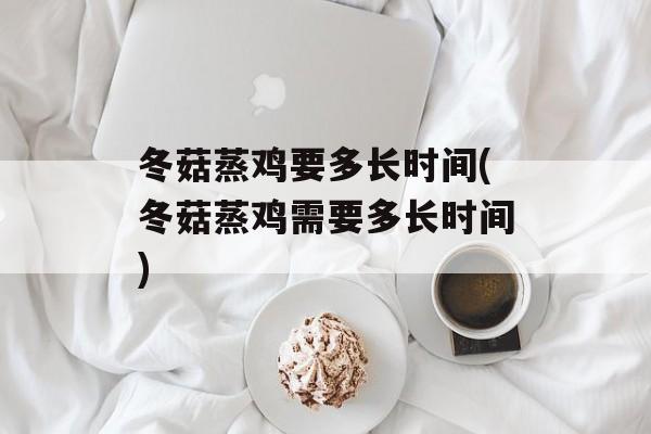 冬菇蒸鸡要多长时间(冬菇蒸鸡需要多长时间)-第1张图片-
