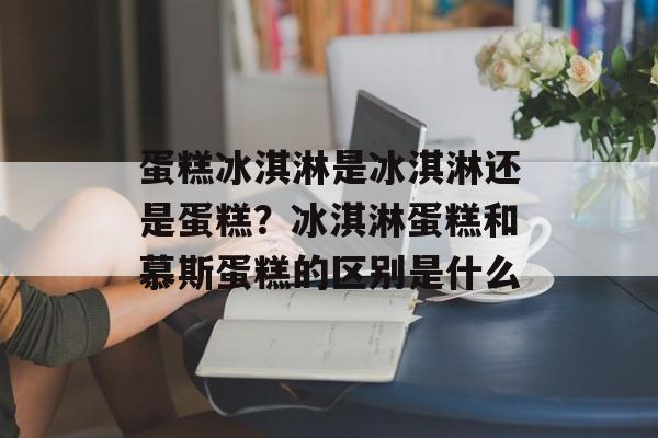 蛋糕冰淇淋是冰淇淋还是蛋糕？冰淇淋蛋糕和慕斯蛋糕的区别是什么-第1张图片-