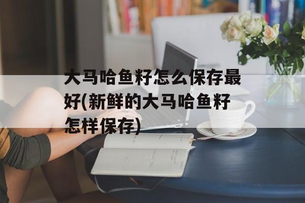 大马哈鱼籽怎么保存最好(新鲜的大马哈鱼籽怎样保存)-第1张图片-