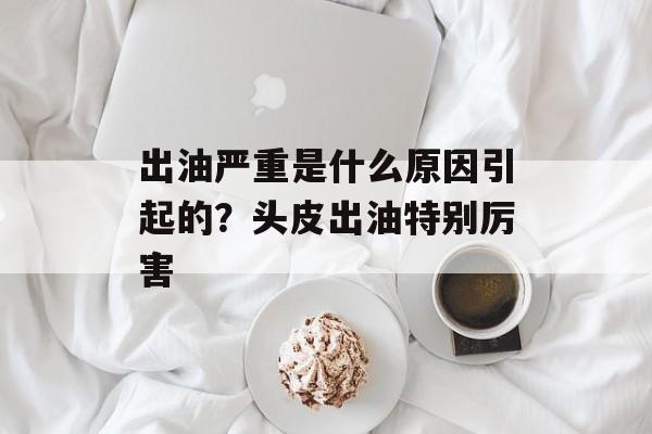 出油严重是什么原因引起的？头皮出油特别厉害-第1张图片-