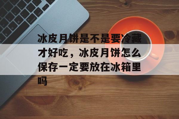 冰皮月饼是不是要冷藏才好吃，冰皮月饼怎么保存一定要放在冰箱里吗-第1张图片-