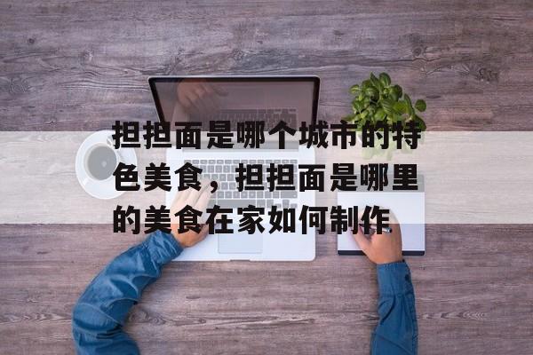 担担面是哪个城市的特色美食，担担面是哪里的美食在家如何制作-第1张图片-