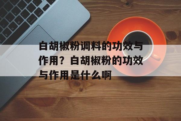 白胡椒粉调料的功效与作用？白胡椒粉的功效与作用是什么啊-第1张图片-