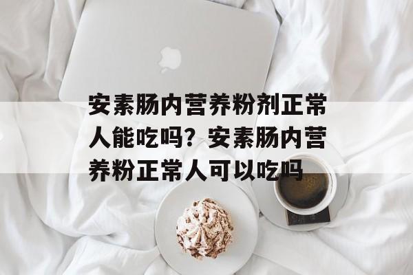 安素肠内营养粉剂正常人能吃吗？安素肠内营养粉正常人可以吃吗-第1张图片-