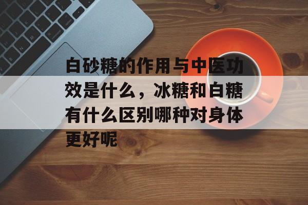 白砂糖的作用与中医功效是什么，冰糖和白糖有什么区别哪种对身体更好呢-第1张图片-