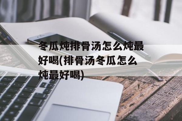 冬瓜炖排骨汤怎么炖最好喝(排骨汤冬瓜怎么炖最好喝)-第1张图片-