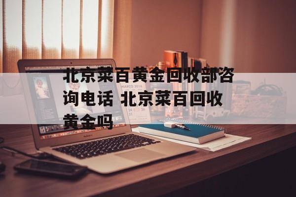 北京菜百黄金回收部咨询电话 北京菜百回收黄金吗-第1张图片-