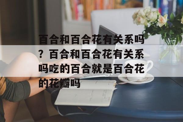 百合和百合花有关系吗？百合和百合花有关系吗吃的百合就是百合花的花瓣吗-第1张图片-